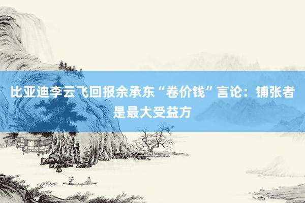 比亚迪李云飞回报余承东“卷价钱”言论：铺张者是最大受益方