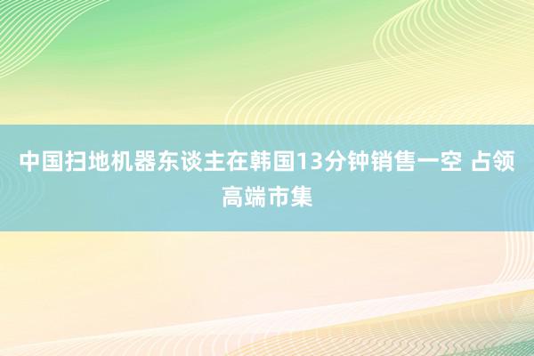 中国扫地机器东谈主在韩国13分钟销售一空 占领高端市集