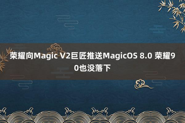 荣耀向Magic V2巨匠推送MagicOS 8.0 荣耀90也没落下