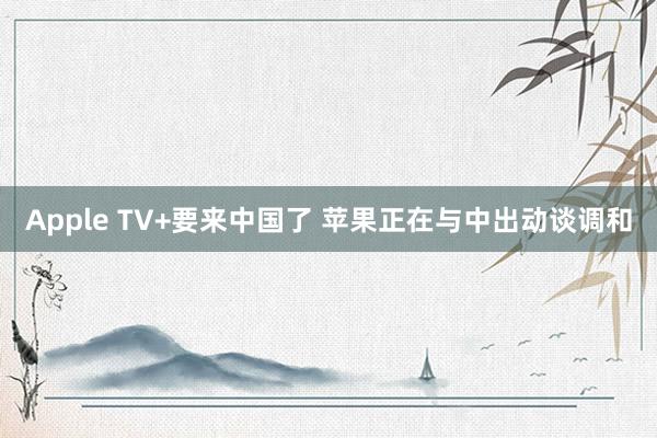 Apple TV+要来中国了 苹果正在与中出动谈调和