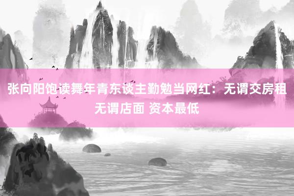 张向阳饱读舞年青东谈主勤勉当网红：无谓交房租无谓店面 资本最低