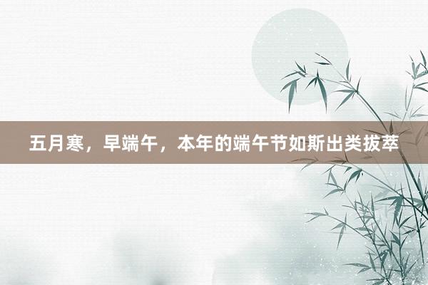 五月寒，早端午，本年的端午节如斯出类拔萃