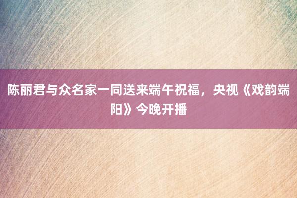 陈丽君与众名家一同送来端午祝福，央视《戏韵端阳》今晚开播