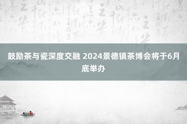 鼓励茶与瓷深度交融 2024景德镇茶博会将于6月底举办