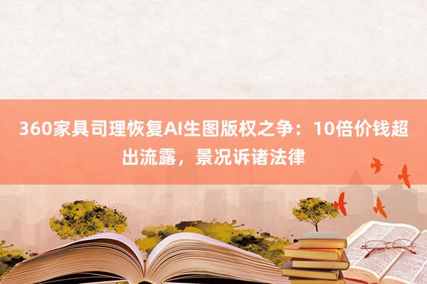 360家具司理恢复AI生图版权之争：10倍价钱超出流露，景况诉诸法律