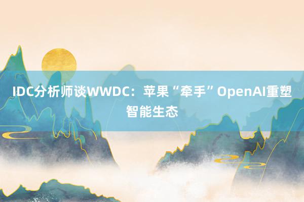 IDC分析师谈WWDC：苹果“牵手”OpenAI重塑智能生态