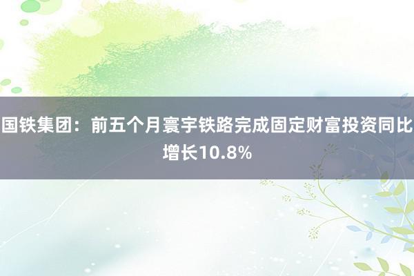 国铁集团：前五个月寰宇铁路完成固定财富投资同比增长10.8%