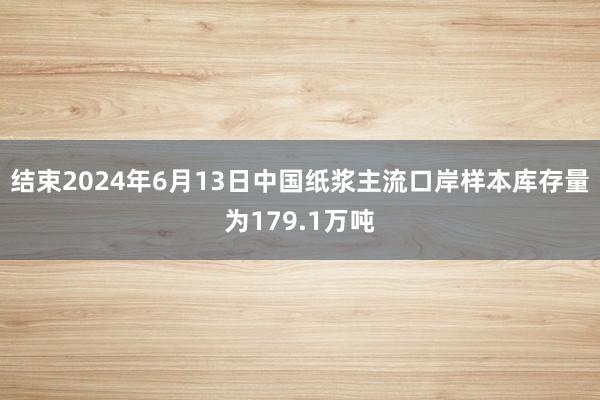 结束2024年6月13日中国纸浆主流口岸样本库存量为179.1万吨