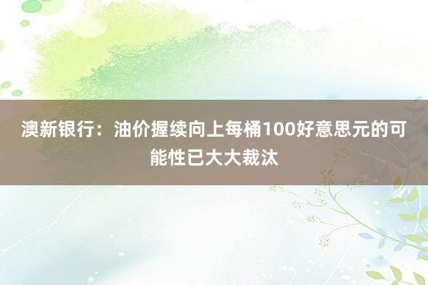 澳新银行：油价握续向上每桶100好意思元的可能性已大大裁汰