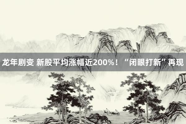 龙年剧变 新股平均涨幅近200%！“闭眼打新”再现