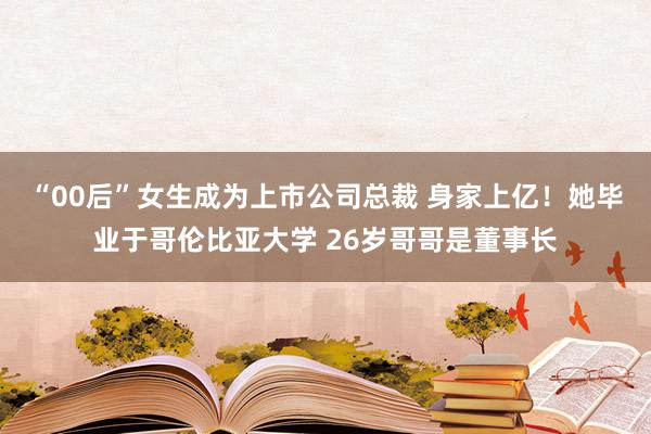 “00后”女生成为上市公司总裁 身家上亿！她毕业于哥伦比亚大学 26岁哥哥是董事长