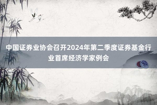 中国证券业协会召开2024年第二季度证券基金行业首席经济学家例会