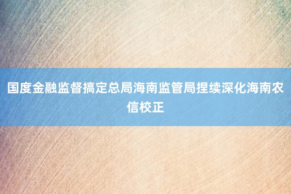 国度金融监督搞定总局海南监管局捏续深化海南农信校正