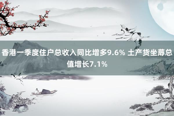 香港一季度住户总收入同比增多9.6% 土产货坐蓐总值增长7.1%