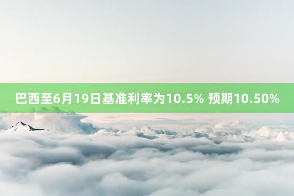 巴西至6月19日基准利率为10.5% 预期10.50%