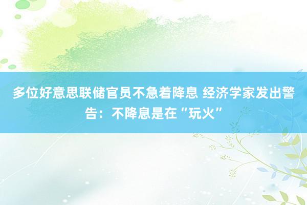 多位好意思联储官员不急着降息 经济学家发出警告：不降息是在“玩火”