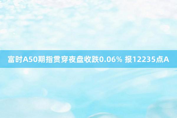 富时A50期指贯穿夜盘收跌0.06% 报12235点A