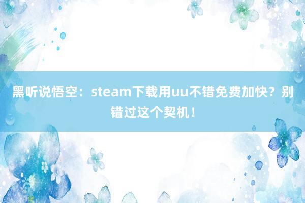 黑听说悟空：steam下载用uu不错免费加快？别错过这个契机！