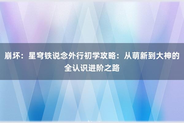 崩坏：星穹铁说念外行初学攻略：从萌新到大神的全认识进阶之路