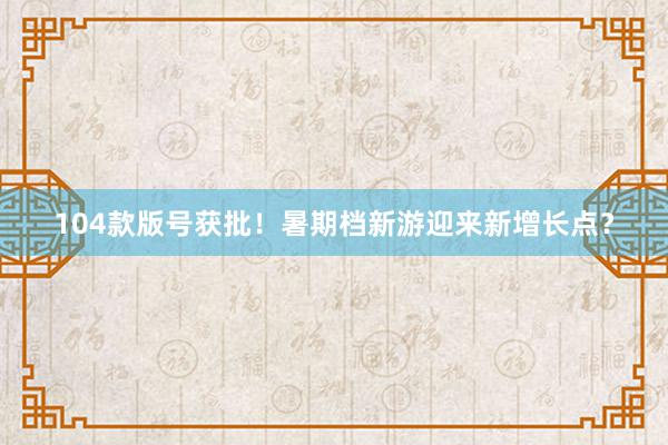 104款版号获批！暑期档新游迎来新增长点？