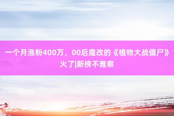 一个月涨粉400万，00后魔改的《植物大战僵尸》火了|新榜不雅察