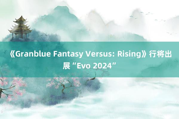 《Granblue Fantasy Versus: Rising》行将出展“Evo 2024”