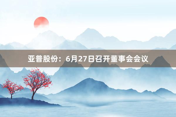 亚普股份：6月27日召开董事会会议