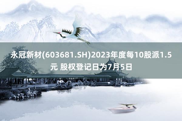 永冠新材(603681.SH)2023年度每10股派1.5元 股权登记日为7月5日