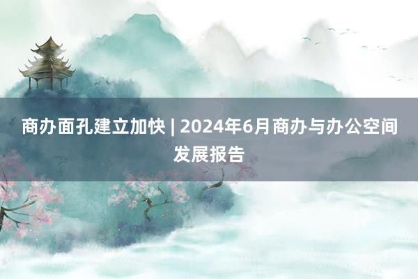 商办面孔建立加快 | 2024年6月商办与办公空间发展报告