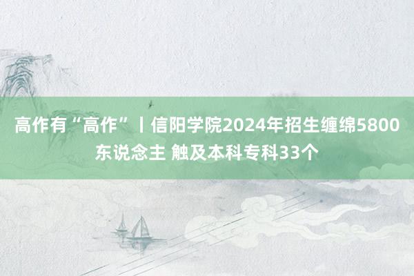 高作有“高作”丨信阳学院2024年招生缠绵5800东说念主 触及本科专科33个