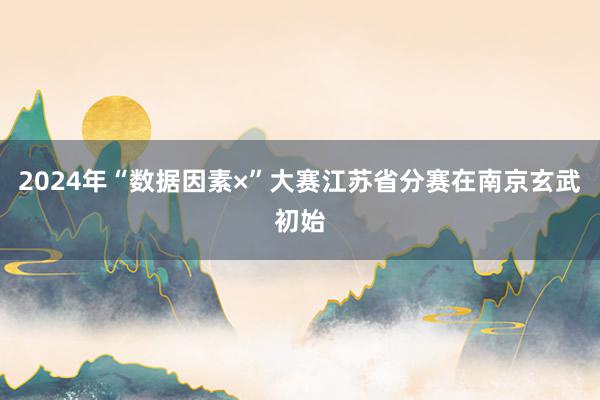 2024年“数据因素×”大赛江苏省分赛在南京玄武初始