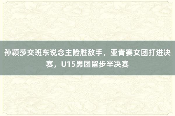 孙颖莎交班东说念主险胜敌手，亚青赛女团打进决赛，U15男团留步半决赛