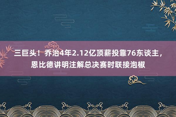 三巨头！乔治4年2.12亿顶薪投靠76东谈主，恩比德讲明注解总决赛时联接泡椒