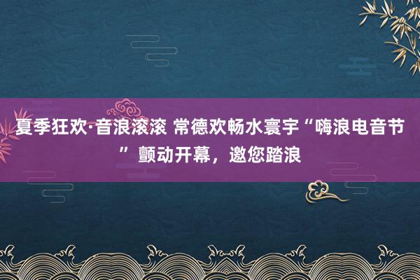 夏季狂欢·音浪滚滚 常德欢畅水寰宇“嗨浪电音节” 颤动开幕，邀您踏浪