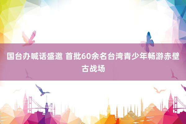 国台办喊话盛邀 首批60余名台湾青少年畅游赤壁古战场