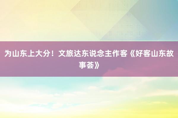 为山东上大分！文旅达东说念主作客《好客山东故事荟》