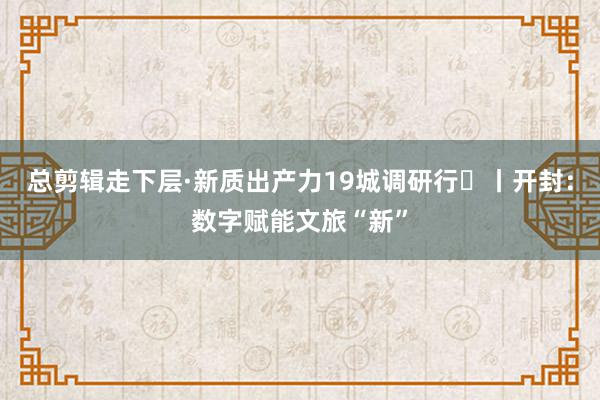 总剪辑走下层·新质出产力19城调研行⑪丨开封：数字赋能文旅“新”