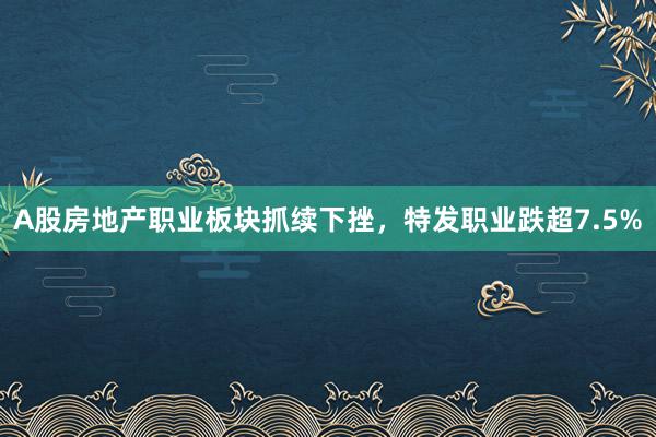 A股房地产职业板块抓续下挫，特发职业跌超7.5%