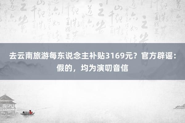 去云南旅游每东说念主补贴3169元？官方辟谣：假的，均为演叨音信