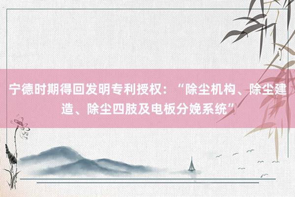 宁德时期得回发明专利授权：“除尘机构、除尘建造、除尘四肢及电板分娩系统”