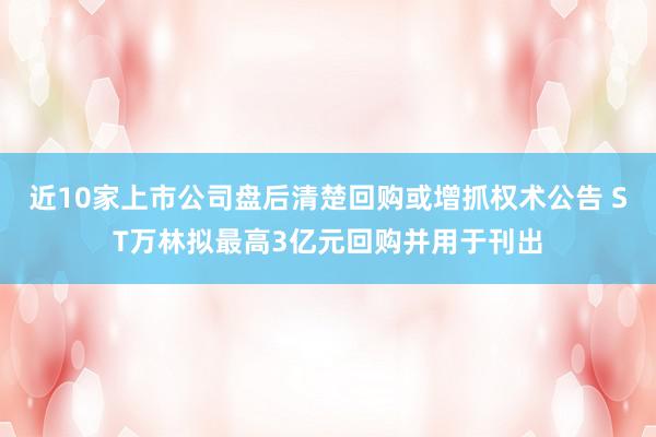 近10家上市公司盘后清楚回购或增抓权术公告 ST万林拟最高3亿元回购并用于刊出