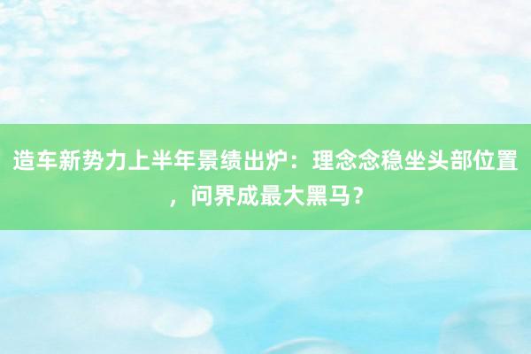 造车新势力上半年景绩出炉：理念念稳坐头部位置，问界成最大黑马？