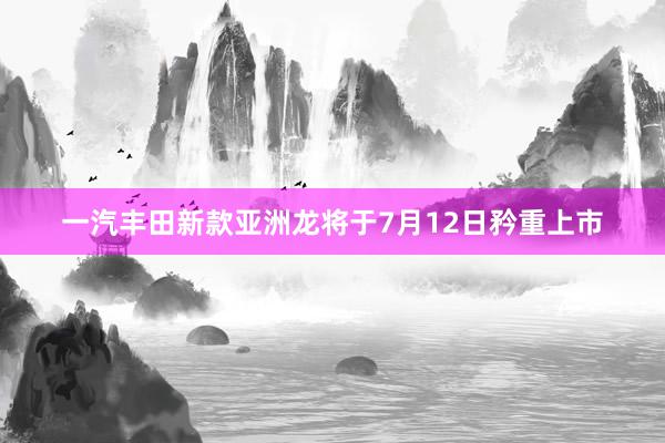 一汽丰田新款亚洲龙将于7月12日矜重上市