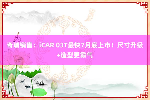 奇瑞销售：iCAR 03T最快7月底上市！尺寸升级+造型更霸气