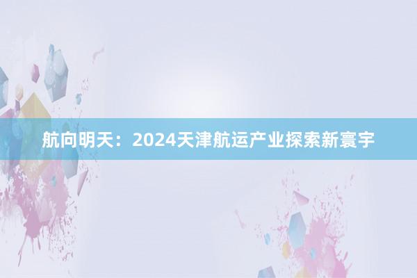 航向明天：2024天津航运产业探索新寰宇