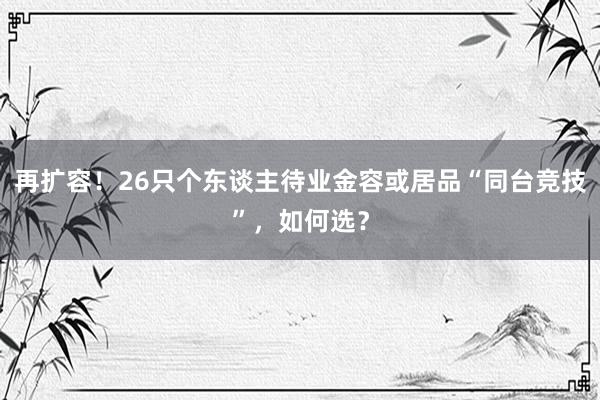 再扩容！26只个东谈主待业金容或居品“同台竞技”，如何选？