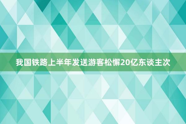 我国铁路上半年发送游客松懈20亿东谈主次