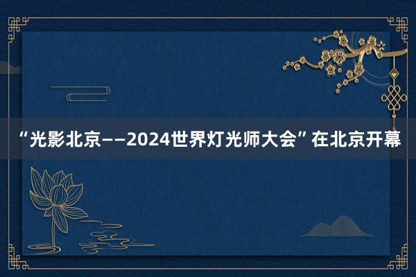 “光影北京——2024世界灯光师大会”在北京开幕