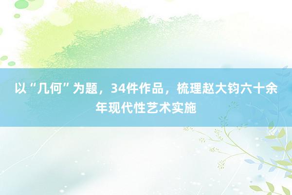 以“几何”为题，34件作品，梳理赵大钧六十余年现代性艺术实施