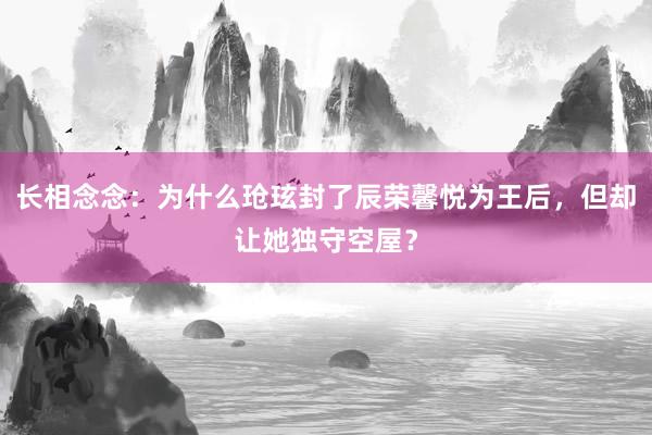 长相念念：为什么玱玹封了辰荣馨悦为王后，但却让她独守空屋？